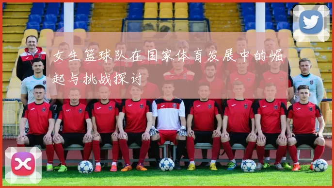 女生篮球队在国家体育发展中的崛起与挑战探讨