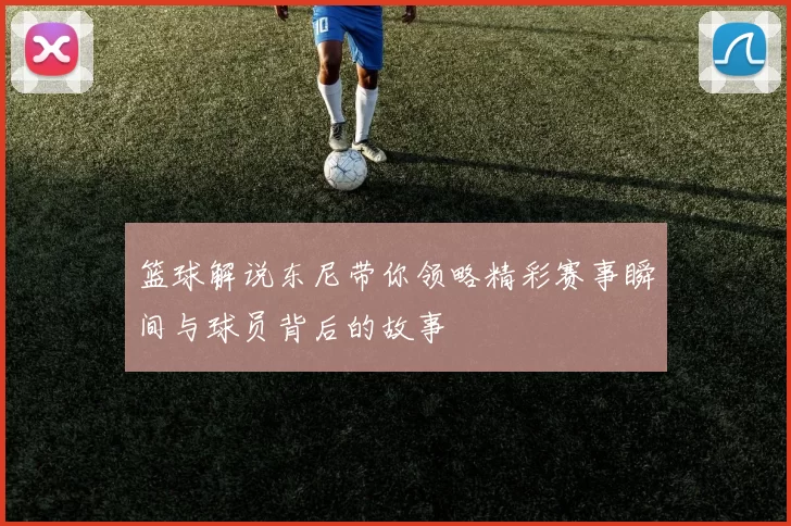 篮球解说东尼带你领略精彩赛事瞬间与球员背后的故事