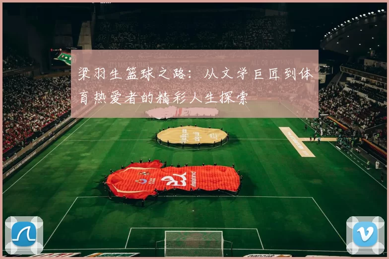 梁羽生篮球之路：从文学巨匠到体育热爱者的精彩人生探索