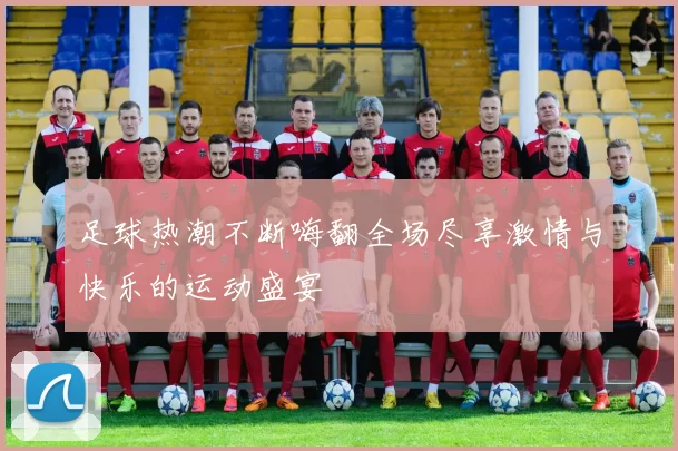 足球热潮不断嗨翻全场尽享激情与快乐的运动盛宴