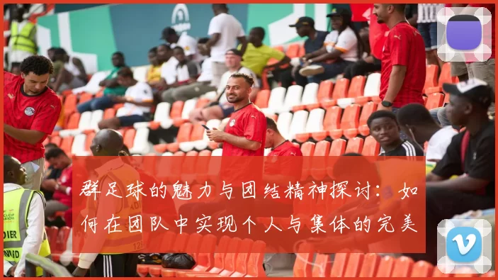 群足球的魅力与团结精神探讨：如何在团队中实现个人与集体的完美结合