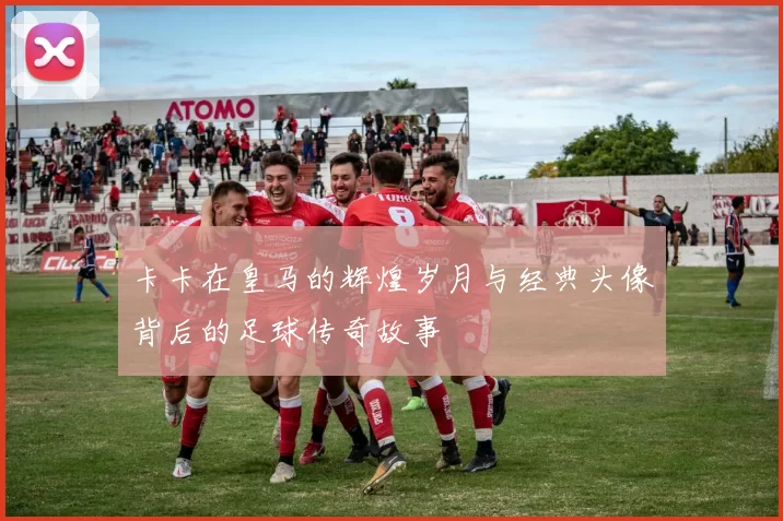 卡卡在皇马的辉煌岁月与经典头像背后的足球传奇故事