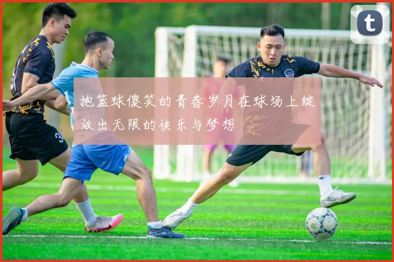 抱篮球傻笑的青春岁月在球场上绽放出无限的快乐与梦想