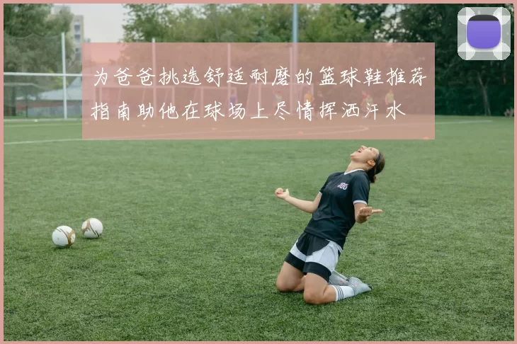 为爸爸挑选舒适耐磨的篮球鞋推荐指南助他在球场上尽情挥洒汗水