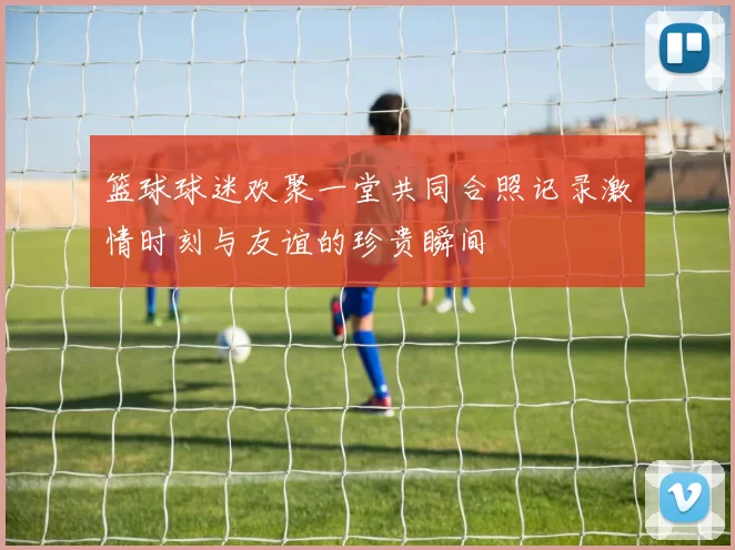 篮球球迷欢聚一堂共同合照记录激情时刻与友谊的珍贵瞬间